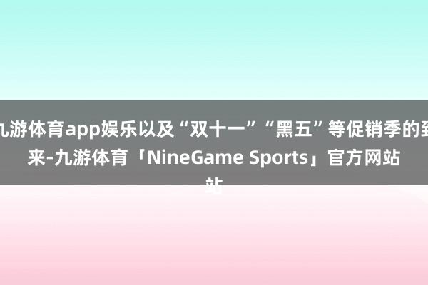 九游体育app娱乐以及“双十一”“黑五”等促销季的到来-九游体育「NineGame Sports」官方网站