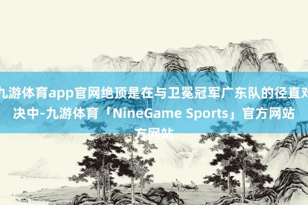 九游体育app官网绝顶是在与卫冕冠军广东队的径直对决中-九游体育「NineGame Sports」官方网站