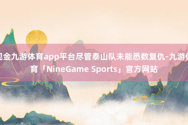 现金九游体育app平台尽管泰山队未能悉数复仇-九游体育「NineGame Sports」官方网站