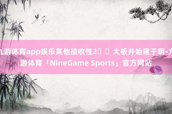 九游体育app娱乐其他接收性2️⃣大板井始建于明-九游体育「NineGame Sports」官方网站