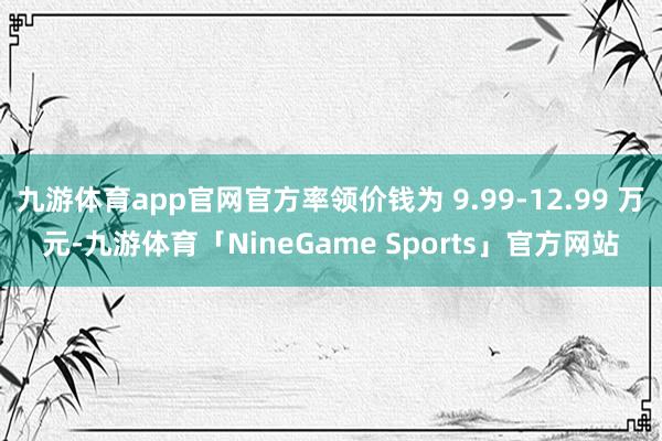 九游体育app官网官方率领价钱为 9.99-12.99 万元-九游体育「NineGame Sports」官方网站