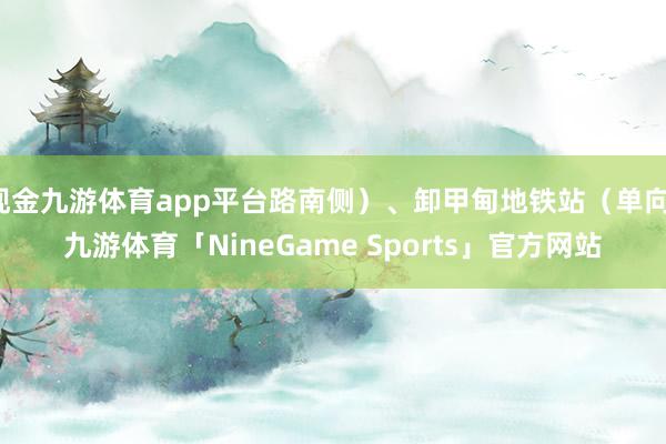 现金九游体育app平台路南侧）、卸甲甸地铁站（单向-九游体育「NineGame Sports」官方网站