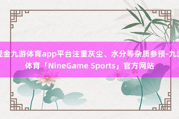 现金九游体育app平台注重灰尘、水分等杂质参预-九游体育「NineGame Sports」官方网站