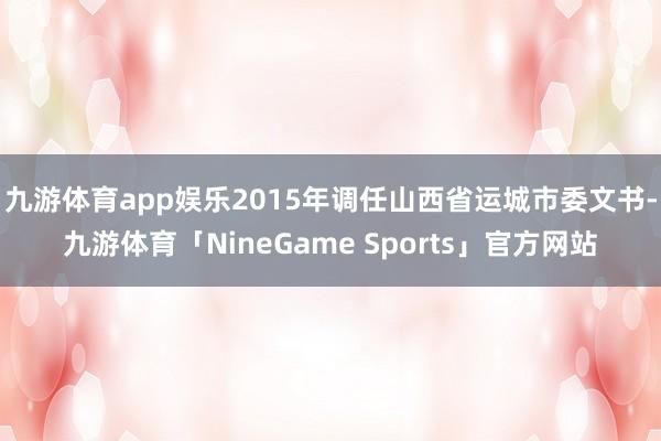 九游体育app娱乐2015年调任山西省运城市委文书-九游体育「NineGame Sports」官方网站