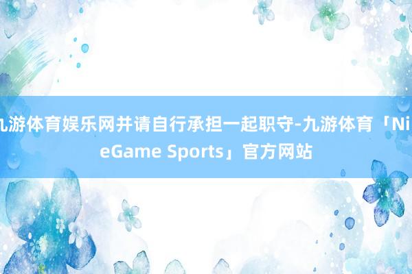 九游体育娱乐网并请自行承担一起职守-九游体育「NineGame Sports」官方网站