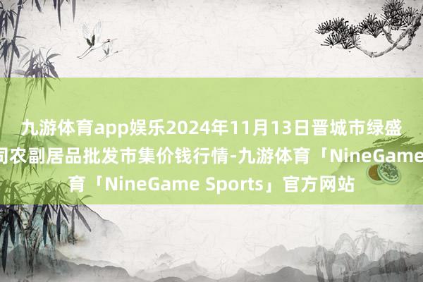 九游体育app娱乐2024年11月13日晋城市绿盛农工商实业有限公司农副居品批发市集价钱行情-九游体育「NineGame Sports」官方网站