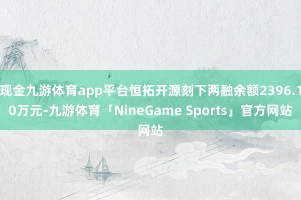 现金九游体育app平台恒拓开源刻下两融余额2396.10万元-九游体育「NineGame Sports」官方网站