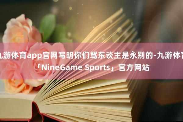 九游体育app官网写明你们骂东谈主是永别的-九游体育「NineGame Sports」官方网站