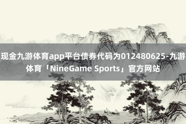 现金九游体育app平台债券代码为012480625-九游体育「NineGame Sports」官方网站