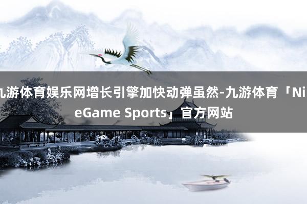 九游体育娱乐网增长引擎加快动弹虽然-九游体育「NineGame Sports」官方网站