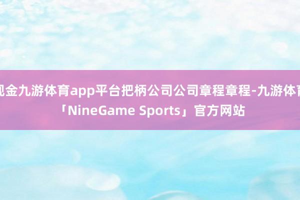 现金九游体育app平台把柄公司公司章程章程-九游体育「NineGame Sports」官方网站