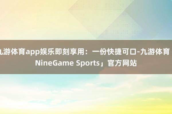 九游体育app娱乐即刻享用：一份快捷可口-九游体育「NineGame Sports」官方网站