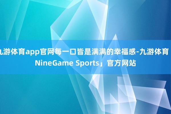 九游体育app官网每一口皆是满满的幸福感-九游体育「NineGame Sports」官方网站