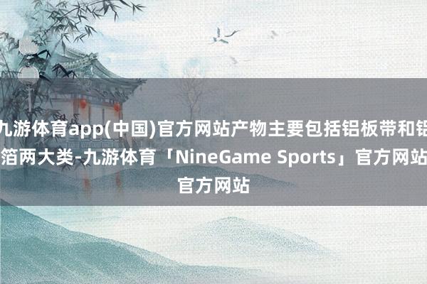 九游体育app(中国)官方网站产物主要包括铝板带和铝箔两大类-九游体育「NineGame Sports」官方网站