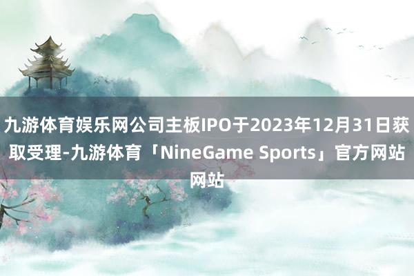 九游体育娱乐网公司主板IPO于2023年12月31日获取受理-九游体育「NineGame Sports」官方网站