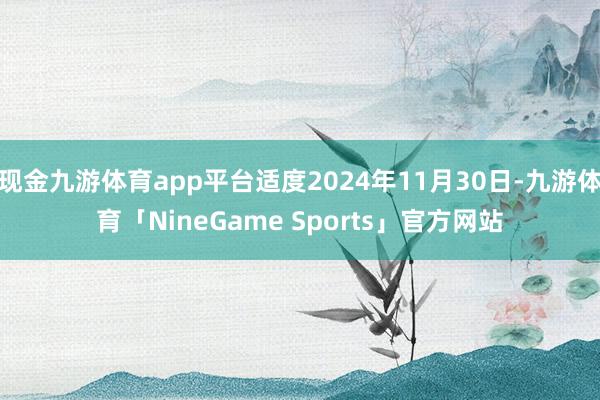 现金九游体育app平台适度2024年11月30日-九游体育「NineGame Sports」官方网站