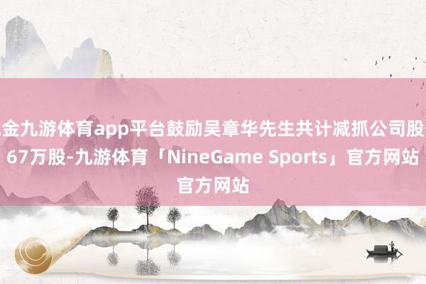 现金九游体育app平台鼓励吴章华先生共计减抓公司股份67万股-九游体育「NineGame Sports」官方网站