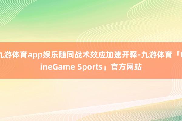 九游体育app娱乐随同战术效应加速开释-九游体育「NineGame Sports」官方网站