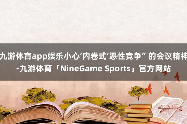 九游体育app娱乐小心‘内卷式’恶性竞争”的会议精神-九游体育「NineGame Sports」官方网站