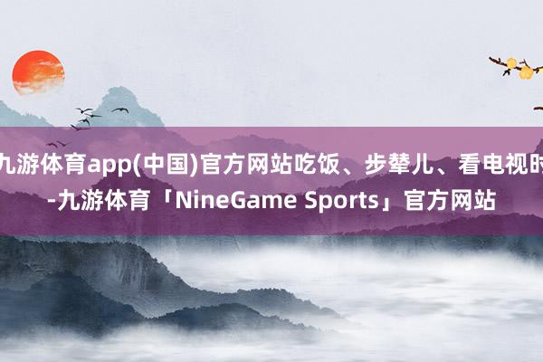 九游体育app(中国)官方网站吃饭、步辇儿、看电视时-九游体育「NineGame Sports」官方网站