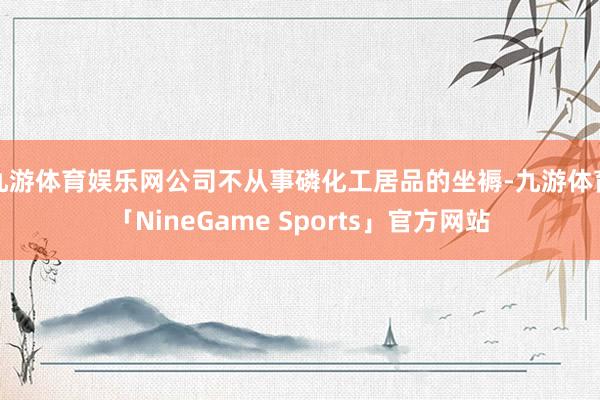 九游体育娱乐网公司不从事磷化工居品的坐褥-九游体育「NineGame Sports」官方网站