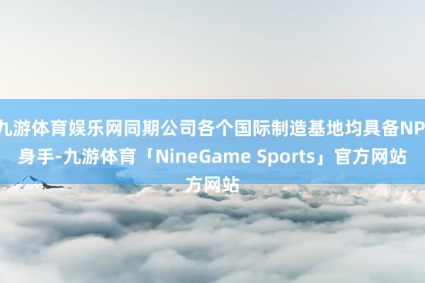 九游体育娱乐网同期公司各个国际制造基地均具备NPI身手-九游体育「NineGame Sports」官方网站