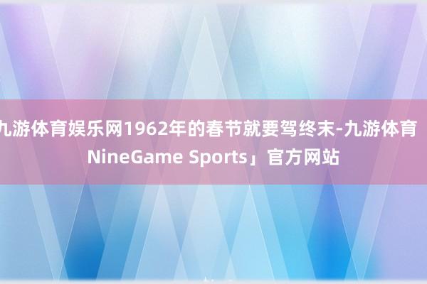 九游体育娱乐网1962年的春节就要驾终末-九游体育「NineGame Sports」官方网站