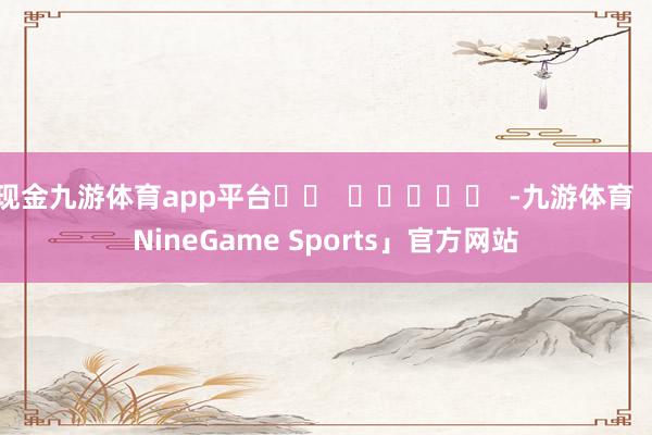 现金九游体育app平台		  					  -九游体育「NineGame Sports」官方网站