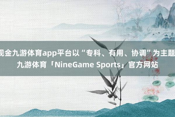 现金九游体育app平台以“专科、有用、协调”为主题-九游体育「NineGame Sports」官方网站