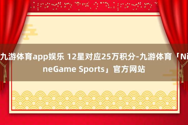 九游体育app娱乐 12星对应25万积分-九游体育「NineGame Sports」官方网站