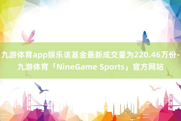 九游体育app娱乐该基金最新成交量为220.46万份-九游体育「NineGame Sports」官方网站