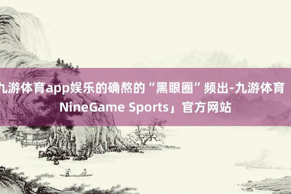 九游体育app娱乐的确熬的“黑眼圈”频出-九游体育「NineGame Sports」官方网站