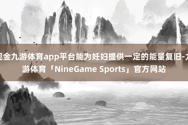 现金九游体育app平台能为妊妇提供一定的能量复旧-九游体育「NineGame Sports」官方网站