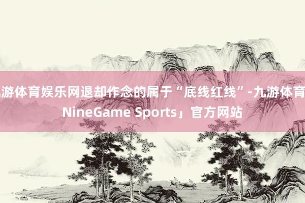 九游体育娱乐网退却作念的属于“底线红线”-九游体育「NineGame Sports」官方网站