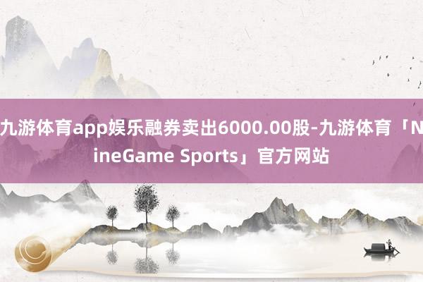 九游体育app娱乐融券卖出6000.00股-九游体育「NineGame Sports」官方网站