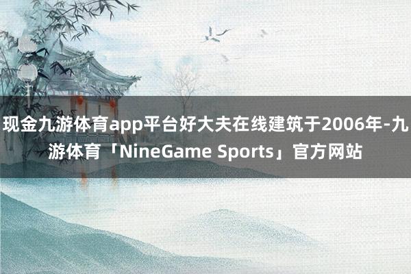 现金九游体育app平台　　好大夫在线建筑于2006年-九游体育「NineGame Sports」官方网站