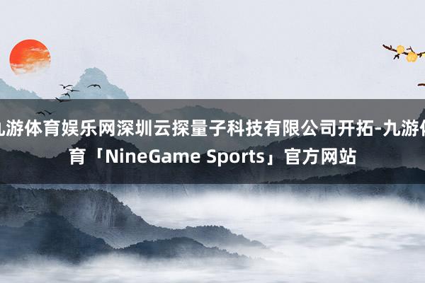 九游体育娱乐网深圳云探量子科技有限公司开拓-九游体育「NineGame Sports」官方网站