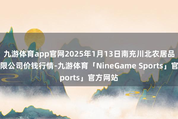 九游体育app官网2025年1月13日南充川北农居品来回有限公司价钱行情-九游体育「NineGame Sports」官方网站