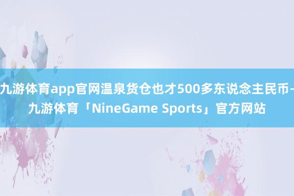 九游体育app官网温泉货仓也才500多东说念主民币-九游体育「NineGame Sports」官方网站