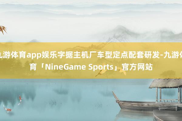 九游体育app娱乐字据主机厂车型定点配套研发-九游体育「NineGame Sports」官方网站