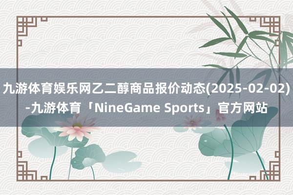 九游体育娱乐网乙二醇商品报价动态(2025-02-02)-九游体育「NineGame Sports」官方网站