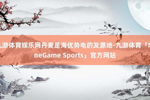 九游体育娱乐网丹麦是海优势电的发源地-九游体育「NineGame Sports」官方网站