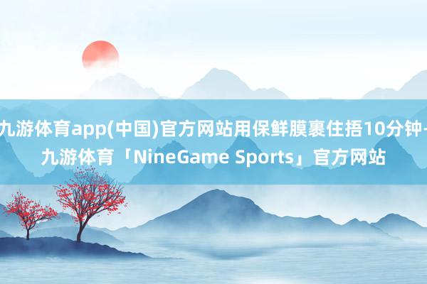 九游体育app(中国)官方网站用保鲜膜裹住捂10分钟-九游体育「NineGame Sports」官方网站