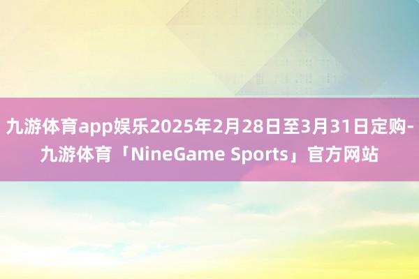 九游体育app娱乐2025年2月28日至3月31日定购-九游体育「NineGame Sports」官方网站