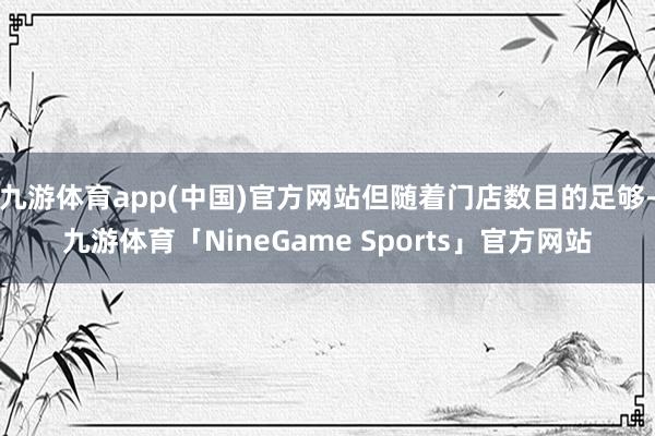 九游体育app(中国)官方网站但随着门店数目的足够-九游体育「NineGame Sports」官方网站