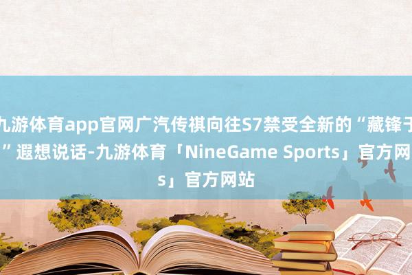 九游体育app官网广汽传祺向往S7禁受全新的“藏锋于润”遐想说话-九游体育「NineGame Sports」官方网站