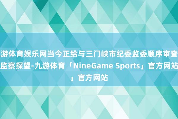 九游体育娱乐网当今正给与三门峡市纪委监委顺序审查和监察探望-九游体育「NineGame Sports」官方网站