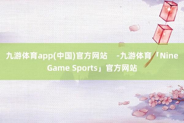 九游体育app(中国)官方网站    -九游体育「NineGame Sports」官方网站